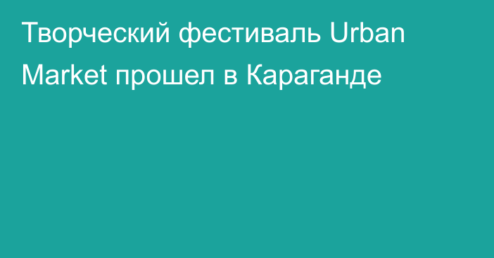 Творческий фестиваль Urban Market прошел в Караганде