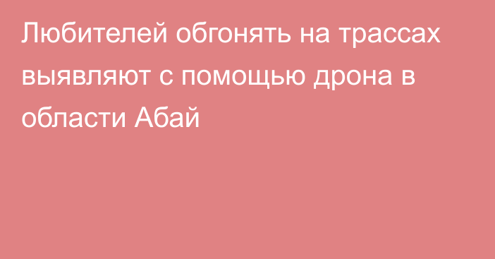 Любителей обгонять на трассах выявляют с помощью дрона в области Абай