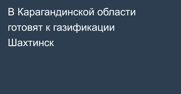 В Карагандинской области готовят к газификации Шахтинск