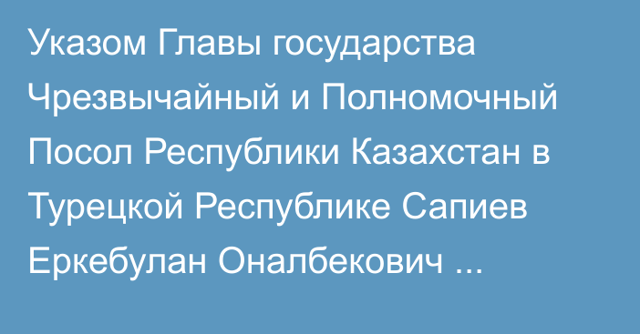 Указом Главы государства Чрезвычайный и Полномочный Посол Республики Казахстан в Турецкой Республике Сапиев Еркебулан Оналбекович освобожден от должности Чрезвычайного и Полномочного Посла Республики Казахстан в Республике Албания по совместительству