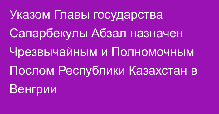 Указом Главы государства Сапарбекулы Абзал назначен Чрезвычайным и Полномочным Послом Республики Казахстан в Венгрии