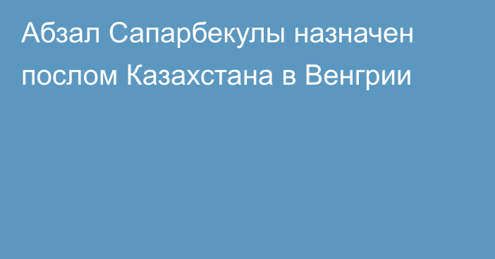 Абзал Сапарбекулы назначен послом Казахстана в Венгрии