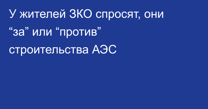 У жителей ЗКО спросят, они “за” или “против” строительства АЭС