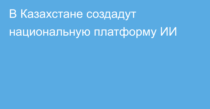 В Казахстане создадут национальную платформу ИИ