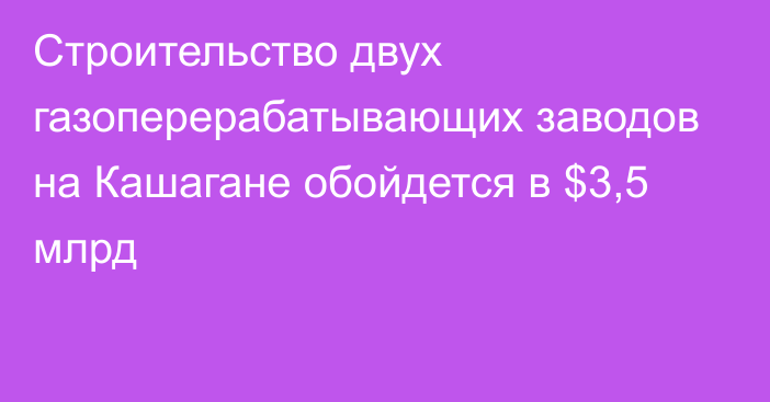 Строительство двух газоперерабатывающих заводов на Кашагане обойдется в $3,5 млрд