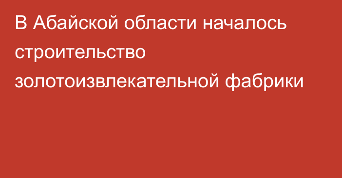 В Абайской области началось строительство золотоизвлекательной фабрики