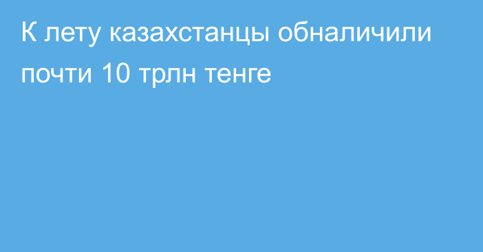 К лету казахстанцы обналичили почти 10 трлн тенге