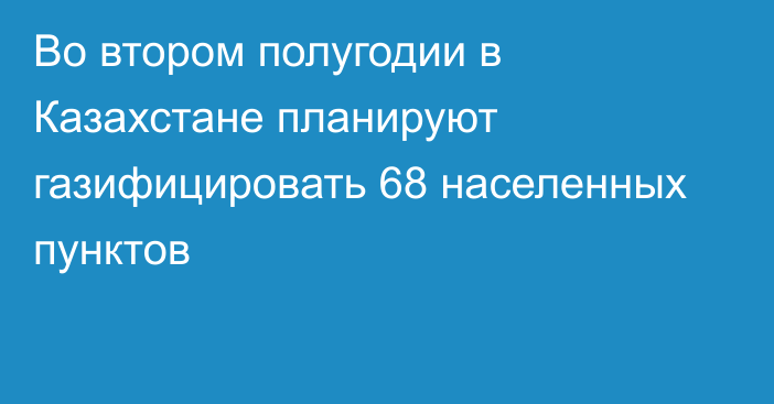 Во втором полугодии в Казахстане планируют газифицировать 68 населенных пунктов