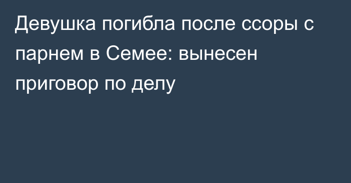 Девушка погибла после ссоры с парнем в Семее: вынесен приговор по делу