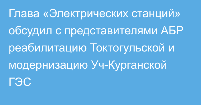 Глава «Электрических станций» обсудил с представителями АБР реабилитацию Токтогульской и модернизацию Уч-Курганской ГЭС