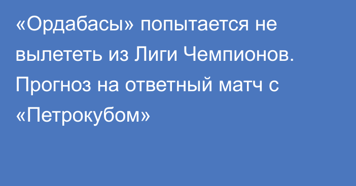 «Ордабасы» попытается не вылететь из Лиги Чемпионов. Прогноз на ответный матч с «Петрокубом»