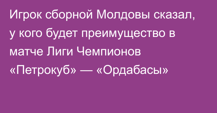 Игрок сборной Молдовы сказал, у кого будет преимущество в матче Лиги Чемпионов «Петрокуб» — «Ордабасы»