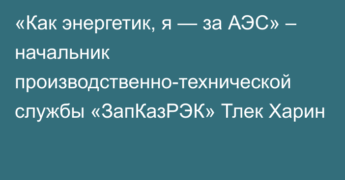 «Как энергетик, я — за АЭС» – начальник производственно-технической службы «ЗапКазРЭК» Тлек Харин