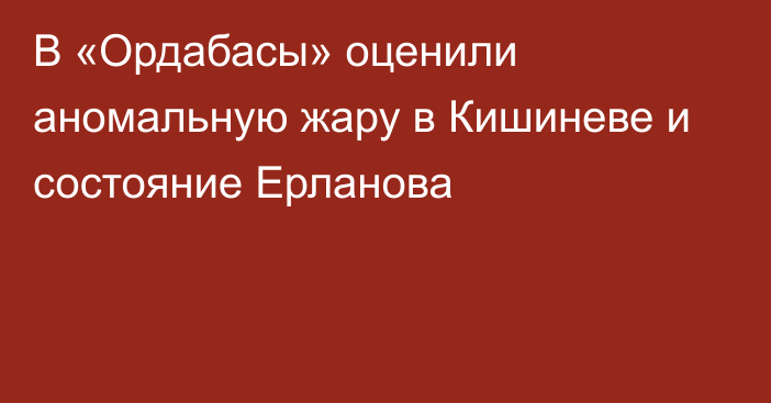 В «Ордабасы» оценили аномальную жару в Кишиневе и состояние Ерланова