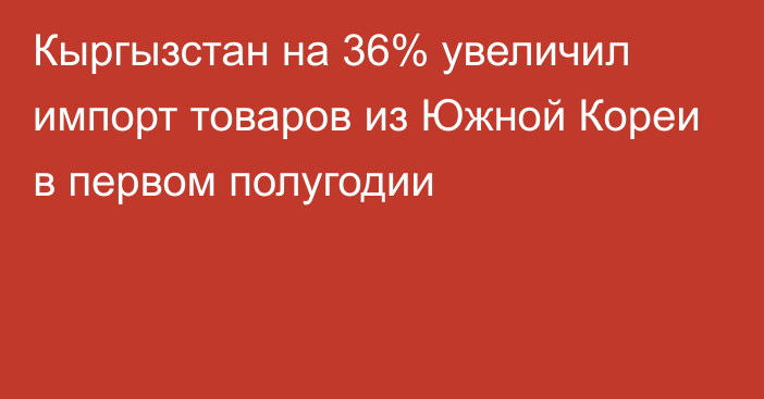 Кыргызстан на 36% увеличил импорт товаров из Южной Кореи в первом полугодии