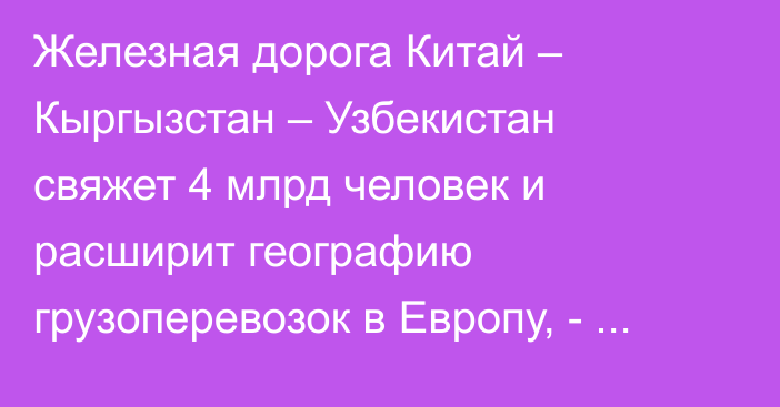 Железная дорога Китай – Кыргызстан – Узбекистан свяжет 4 млрд человек и расширит географию грузоперевозок в Европу, - А.Жапаров