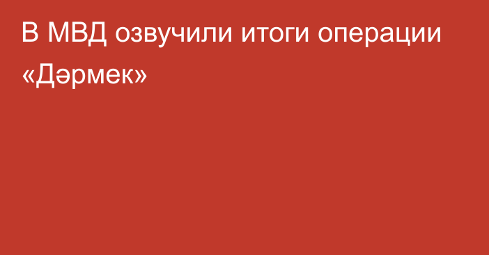 В МВД озвучили итоги операции «Дәрмек»