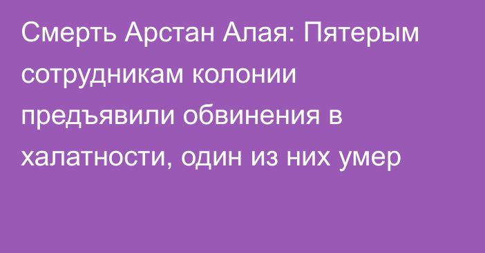 Смерть Арстан Алая: Пятерым сотрудникам колонии предъявили обвинения в халатности, один из них умер