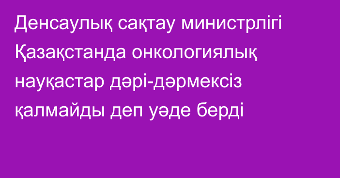 Денсаулық сақтау министрлігі Қазақстанда онкологиялық науқастар дәрі-дәрмексіз қалмайды деп уәде берді