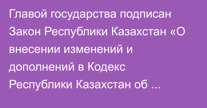 Главой государства подписан Закон Республики Казахстан «О внесении изменений и дополнений в Кодекс Республики Казахстан об  административных правонарушениях»   