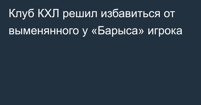 Клуб КХЛ решил избавиться от выменянного у «Барыса» игрока