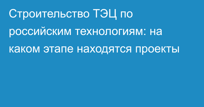 Строительство ТЭЦ по российским технологиям: на каком этапе находятся проекты