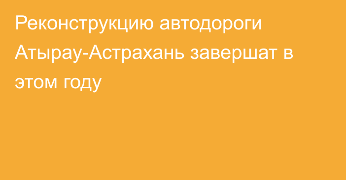 Реконструкцию автодороги Атырау-Астрахань завершат в этом году