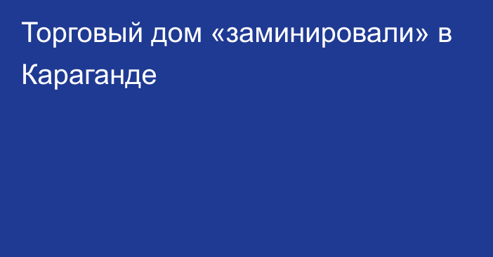 Торговый дом «заминировали» в Караганде