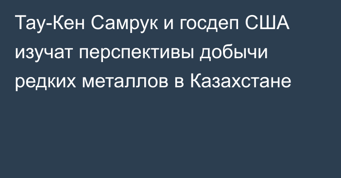 Тау-Кен Самрук и госдеп США изучат перспективы добычи редких металлов в Казахстане