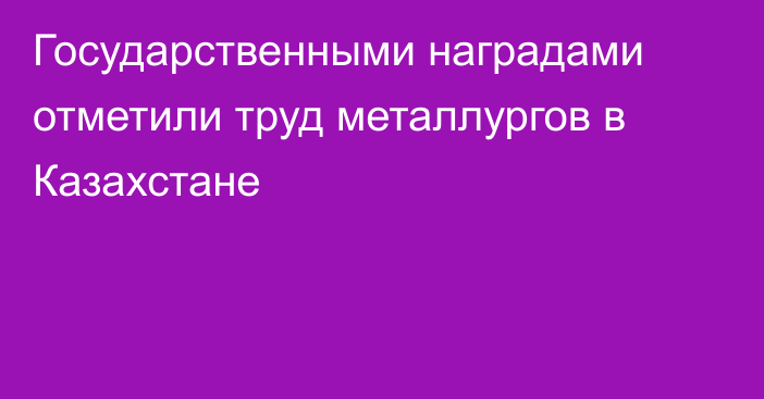 Государственными наградами отметили труд металлургов в Казахстане