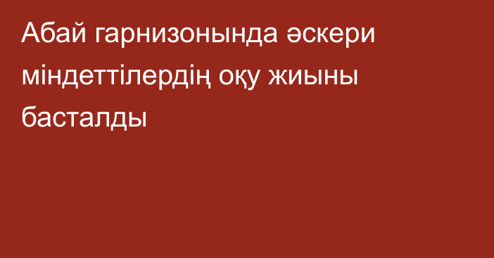 Абай гарнизонында әскери міндеттілердің оқу жиыны басталды