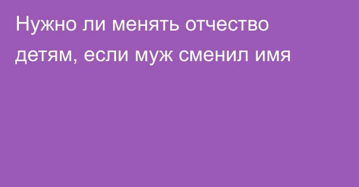 Нужно ли менять отчество детям, если муж сменил имя