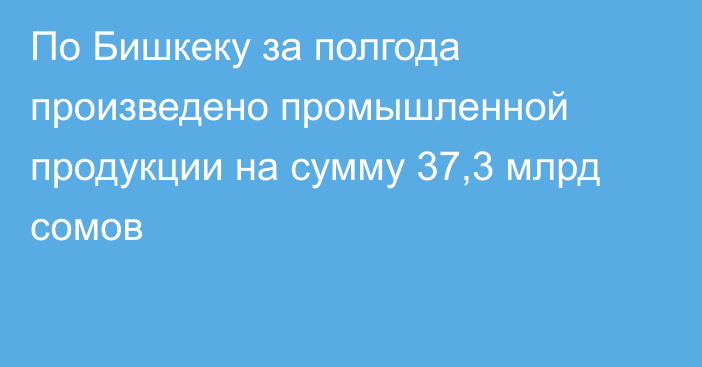 По Бишкеку за полгода произведено промышленной продукции на сумму 37,3 млрд сомов