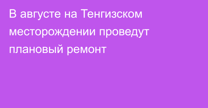 В августе на Тенгизском месторождении проведут плановый ремонт