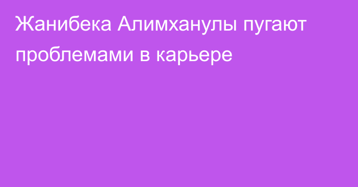 Жанибека Алимханулы пугают проблемами в карьере