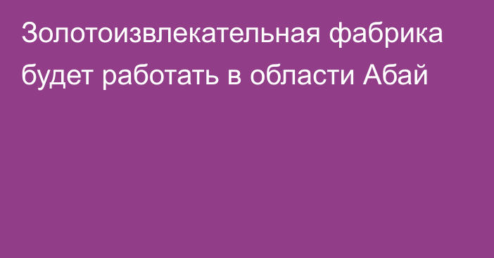 Золотоизвлекательная фабрика будет работать в области Абай