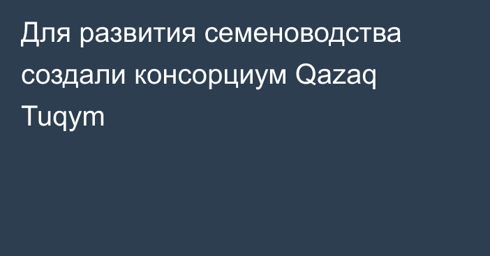 Для развития семеноводства создали  консорциум Qazaq Tuqym