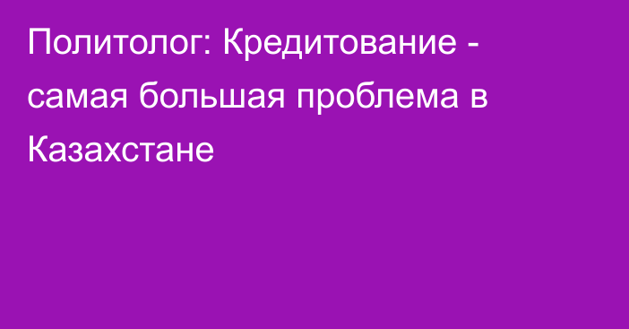 Политолог: Кредитование - самая большая проблема в Казахстане