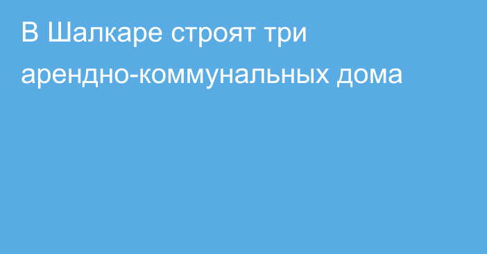 В Шалкаре строят три арендно-коммунальных дома