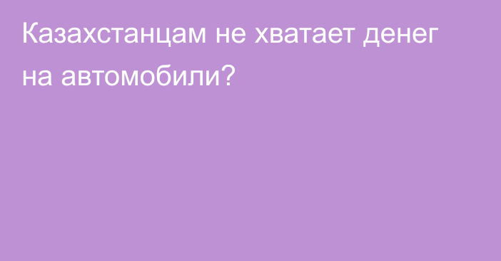 Казахстанцам не хватает денег на автомобили?