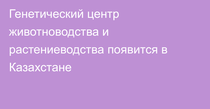 Генетический центр животноводства и растениеводства появится в Казахстане