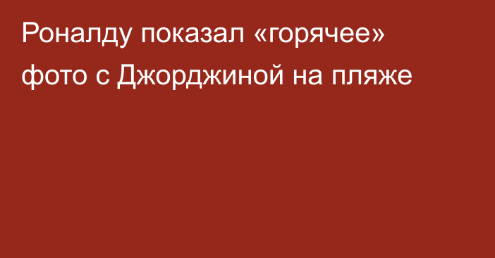 Роналду показал «горячее» фото с Джорджиной на пляже