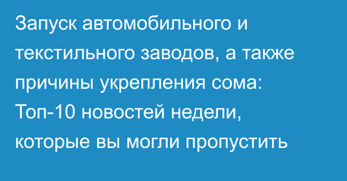 Запуск автомобильного и текстильного заводов, а также причины укрепления сома: Топ-10 новостей недели, которые вы могли пропустить