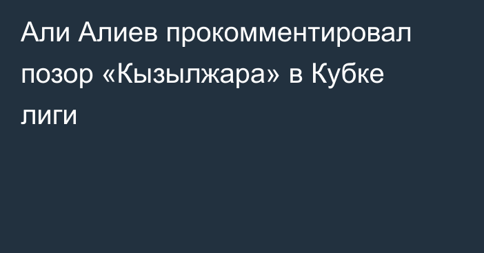 Али Алиев прокомментировал позор «Кызылжара» в Кубке лиги