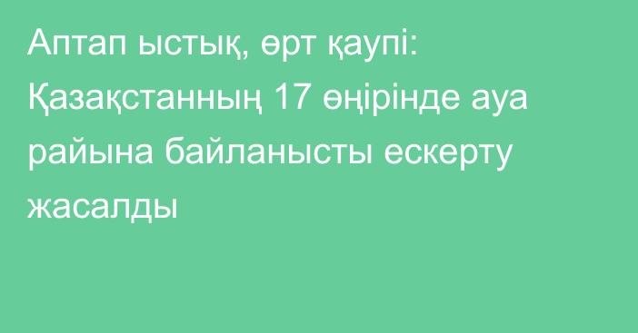 Аптап ыстық, өрт қаупі: Қазақстанның 17 өңірінде ауа райына байланысты ескерту жасалды