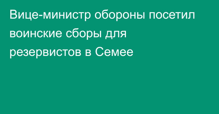 Вице-министр обороны посетил воинские сборы для резервистов в Семее