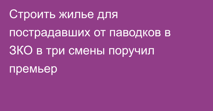 Строить жилье для пострадавших от паводков в ЗКО в три смены поручил премьер