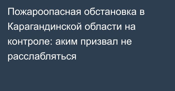 Пожароопасная обстановка в Карагандинской области на контроле: аким призвал не расслабляться