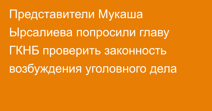 Представители Мукаша Ырсалиева попросили главу ГКНБ проверить законность возбуждения уголовного дела