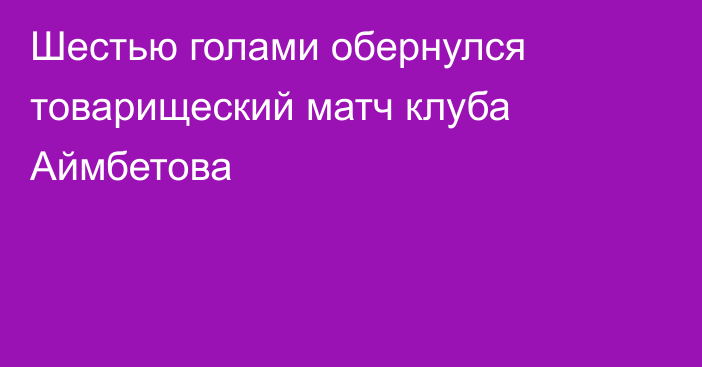 Шестью голами обернулся товарищеский матч клуба Аймбетова